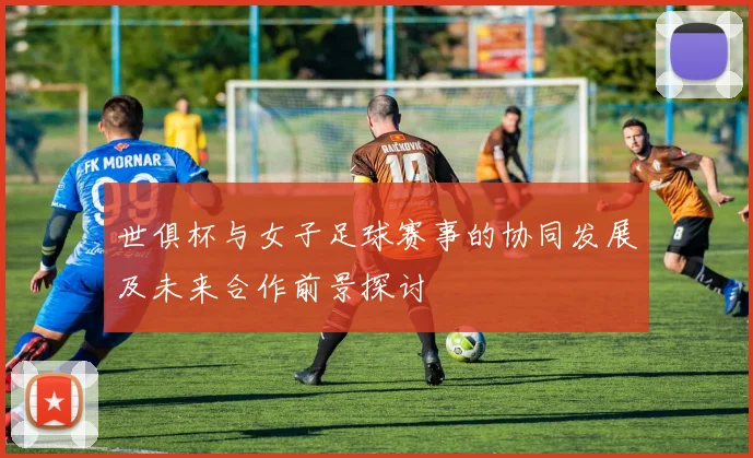 世俱杯与女子足球赛事的协同发展及未来合作前景探讨
